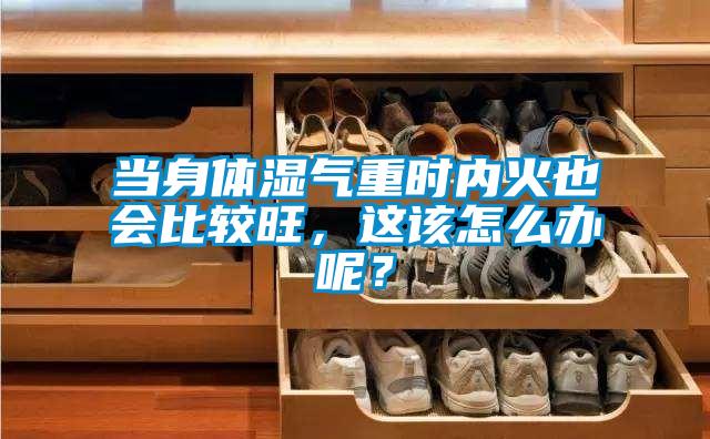 當身體濕氣重時內火也會比較旺，這該怎么辦呢？