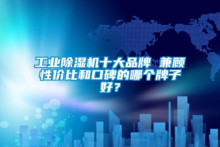 工業除濕機十大品牌 兼顧性價比和口碑的哪個牌子好？